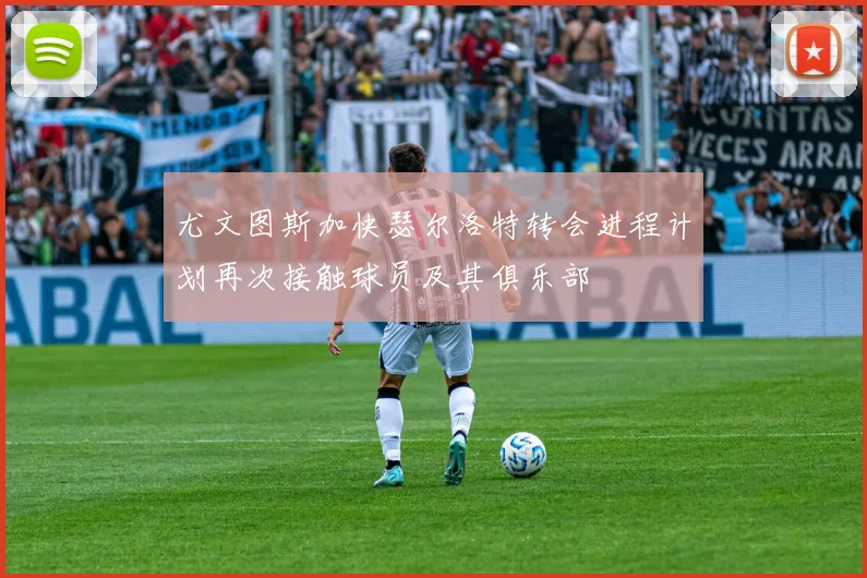 尤文图斯加快瑟尔洛特转会进程计划再次接触球员及其俱乐部