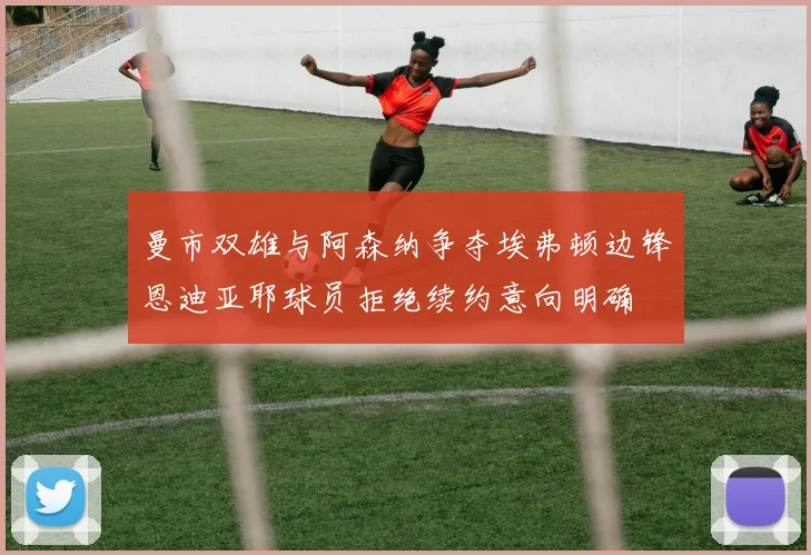 曼市双雄与阿森纳争夺埃弗顿边锋恩迪亚耶球员拒绝续约意向明确