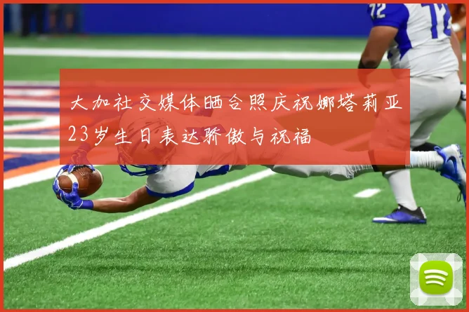 大加社交媒体晒合照庆祝娜塔莉亚23岁生日表达骄傲与祝福
