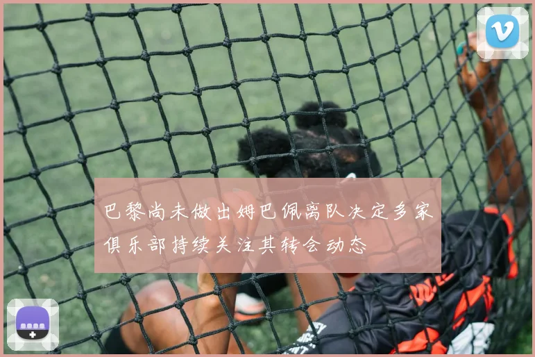 巴黎尚未做出姆巴佩离队决定多家俱乐部持续关注其转会动态