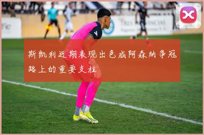 斯凯利近期表现出色成阿森纳争冠路上的重要支柱