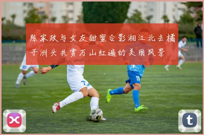陈家政与女友甜蜜合影湘江北去橘子洲头共赏万山红遍的美丽风景