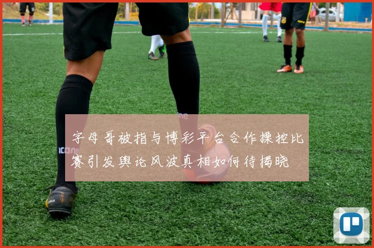 字母哥被指与博彩平台合作操控比赛引发舆论风波真相如何待揭晓