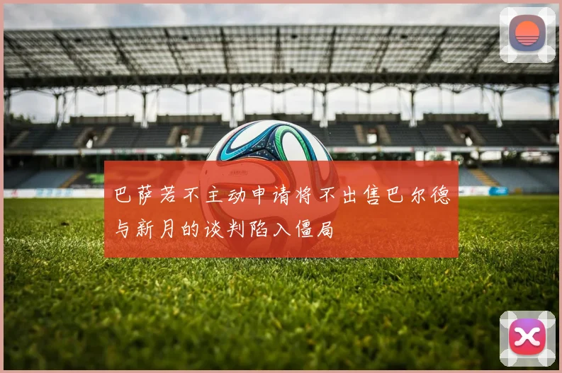 巴萨若不主动申请将不出售巴尔德与新月的谈判陷入僵局