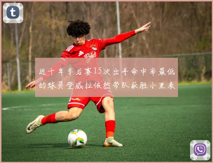 近十年季后赛15次出手命中率最低的球员登威拉依然带队获胜小里表现低迷仅得三分