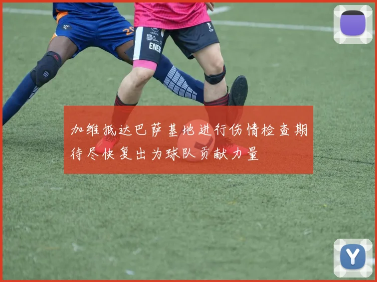 加维抵达巴萨基地进行伤情检查期待尽快复出为球队贡献力量
