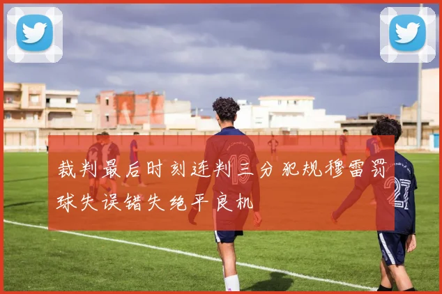 裁判最后时刻连判三分犯规穆雷罚球失误错失绝平良机