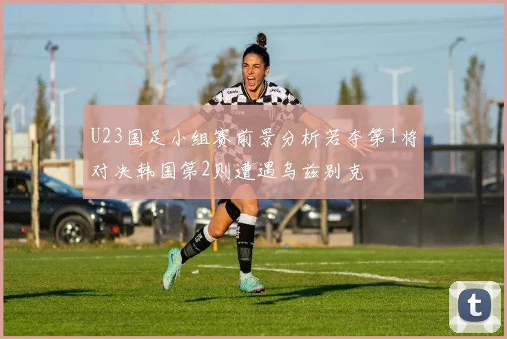 U23国足小组赛前景分析若夺第1将对决韩国第2则遭遇乌兹别克