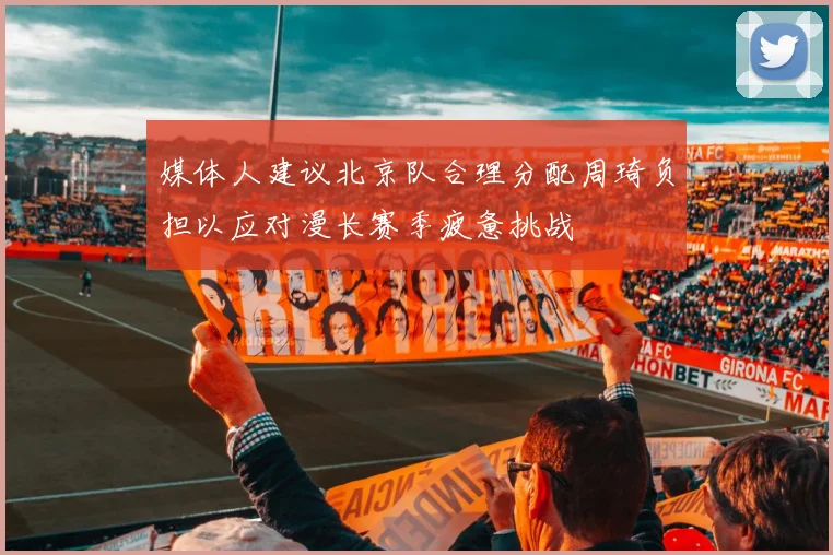 媒体人建议北京队合理分配周琦负担以应对漫长赛季疲惫挑战