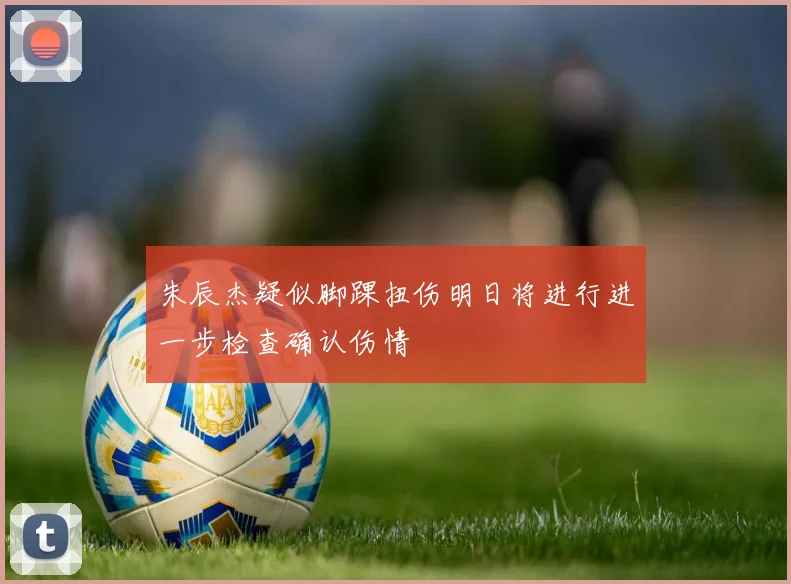 朱辰杰疑似脚踝扭伤明日将进行进一步检查确认伤情