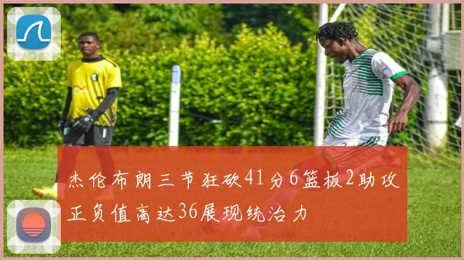 杰伦布朗三节狂砍41分6篮板2助攻正负值高达36展现统治力
