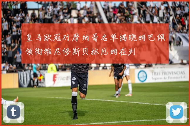 皇马欧冠对摩纳哥名单揭晓姆巴佩领衔维尼修斯贝林厄姆在列