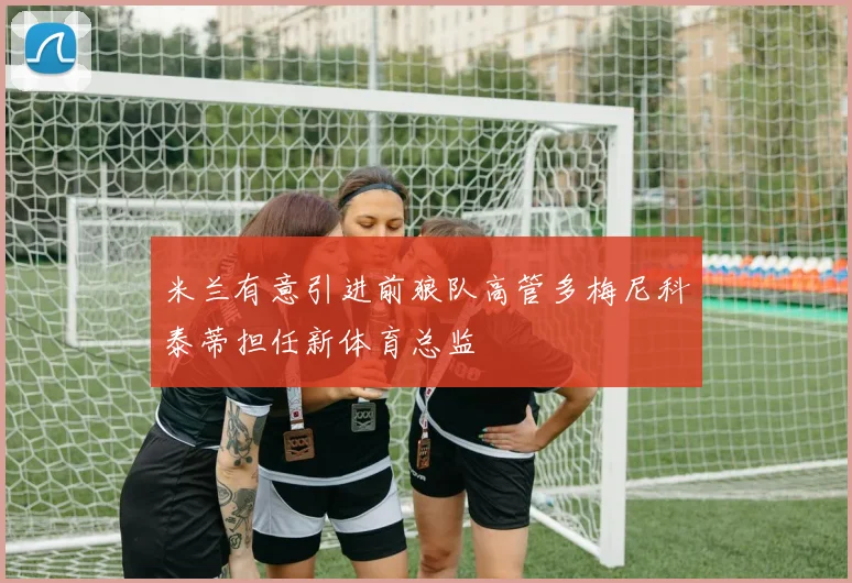 米兰有意引进前狼队高管多梅尼科泰蒂担任新体育总监