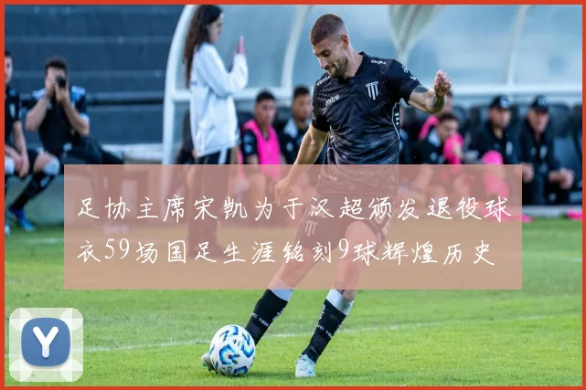 足协主席宋凯为于汉超颁发退役球衣59场国足生涯铭刻9球辉煌历史