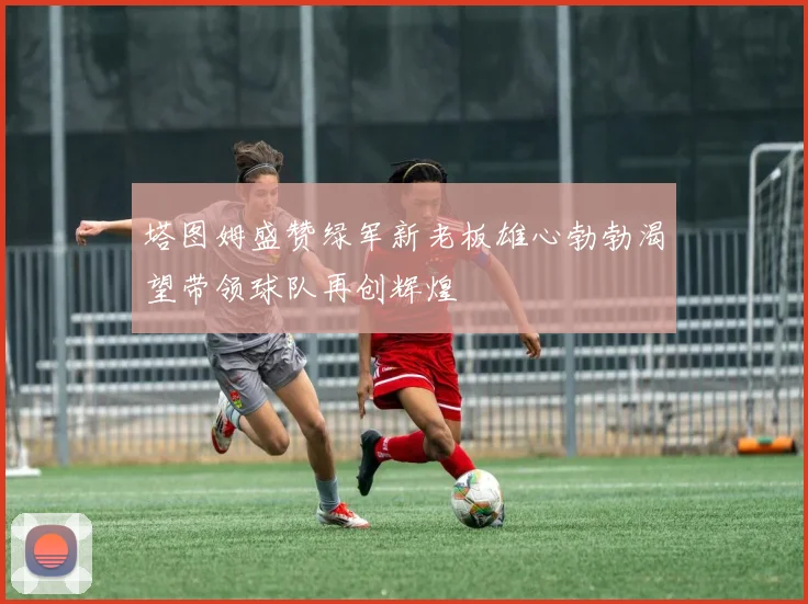 塔图姆盛赞绿军新老板雄心勃勃渴望带领球队再创辉煌