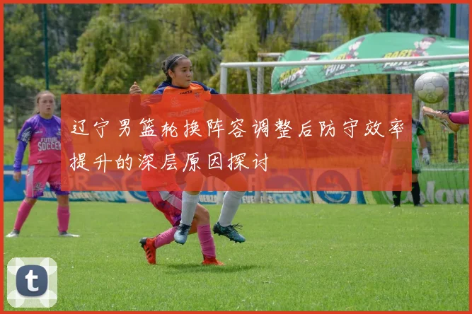辽宁男篮轮换阵容调整后防守效率提升的深层原因探讨