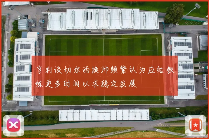 亨利谈切尔西换帅频繁认为应给教练更多时间以求稳定发展