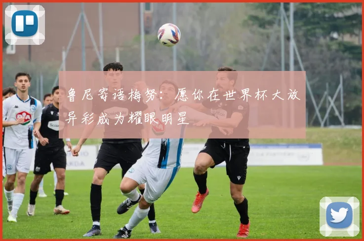 鲁尼寄语梅努：愿你在世界杯大放异彩成为耀眼明星