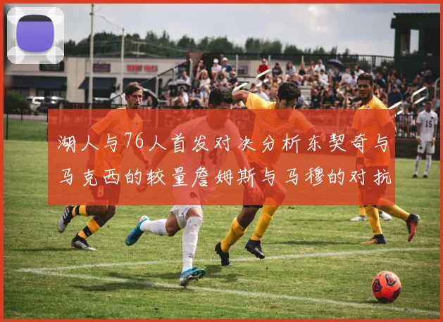 湖人与76人首发对决分析东契奇与马克西的较量詹姆斯与马穆的对抗大帝与凯斯勒的比拼