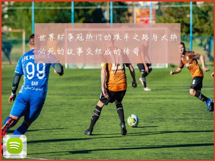 世界杯争冠热门的艰辛之路与大热必死的故事交织成的传奇
