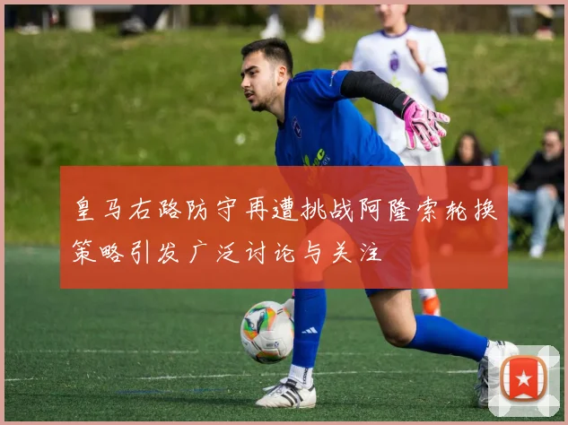 皇马右路防守再遭挑战阿隆索轮换策略引发广泛讨论与关注