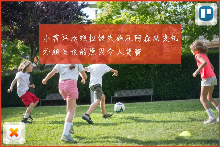 小雷评论维拉错失施压阿森纳良机外租马伦的原因令人费解