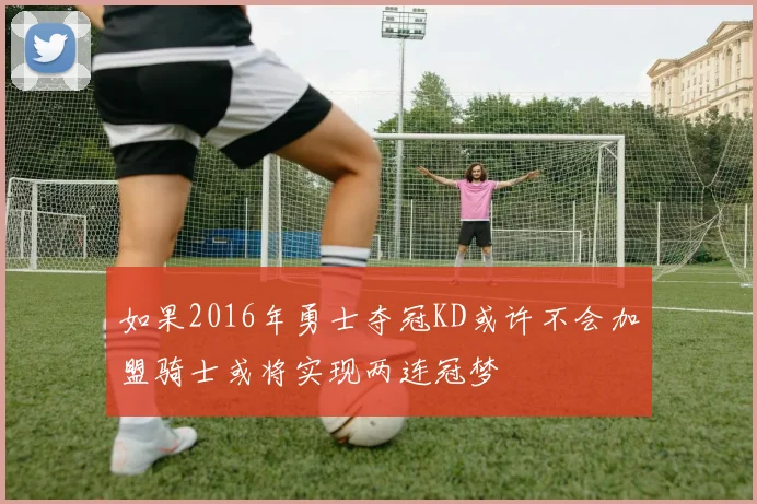 如果2016年勇士夺冠KD或许不会加盟骑士或将实现两连冠梦