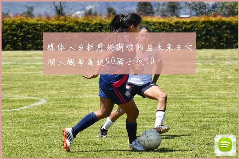 媒体人分析詹姆斯续约后未来去向湖人概率高达90骑士仅10