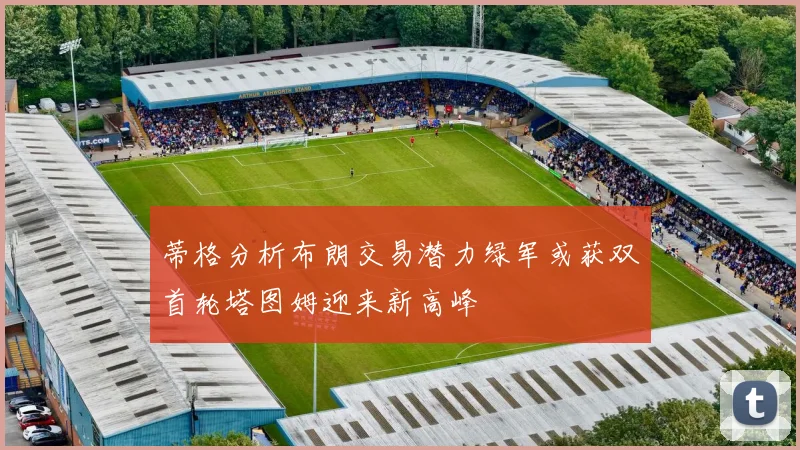 蒂格分析布朗交易潜力绿军或获双首轮塔图姆迎来新高峰